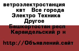 ветроэлектростанция 15-50 квт - Все города Электро-Техника » Другое   . Башкортостан респ.,Караидельский р-н